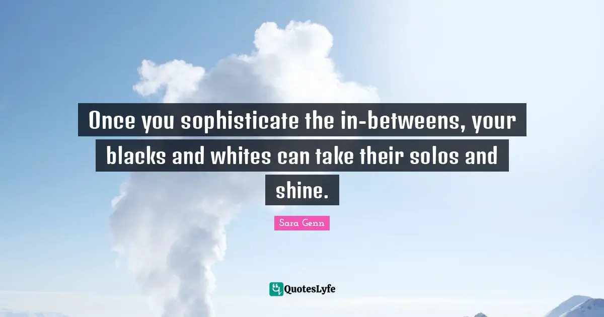 Once you sophisticate the in-betweens, your blacks and whites can take their solos and shine.