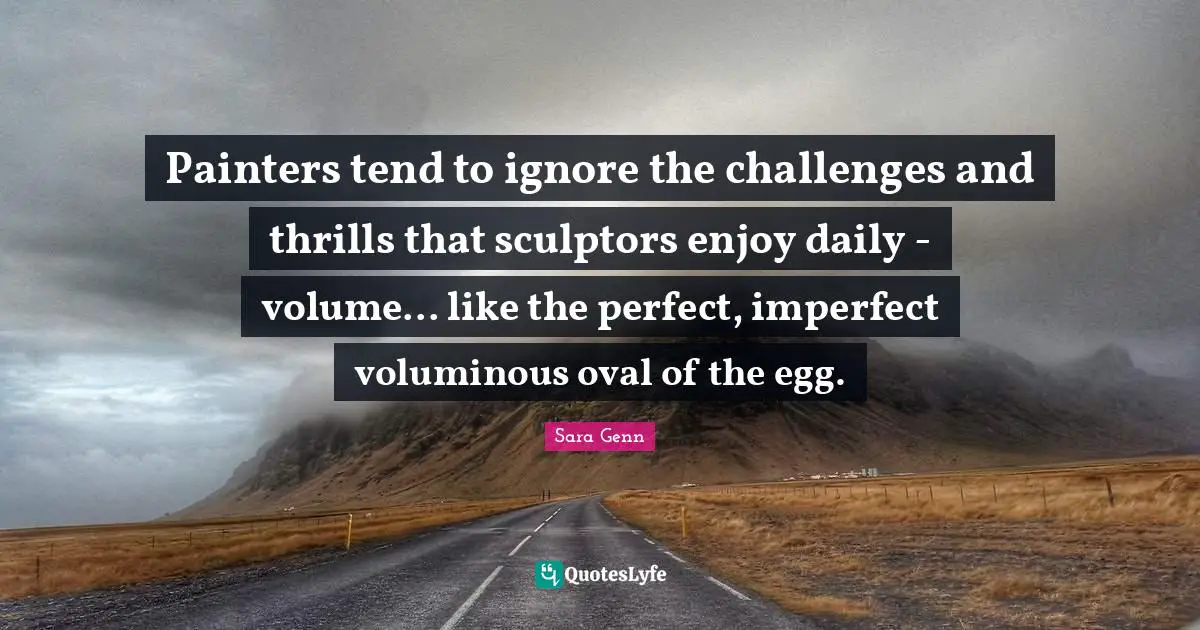 Sculptors Quotes: "Painters tend to ignore the challenges and thrills that sculptors enjoy daily - volume... like the perfect, imperfect voluminous oval of the egg."