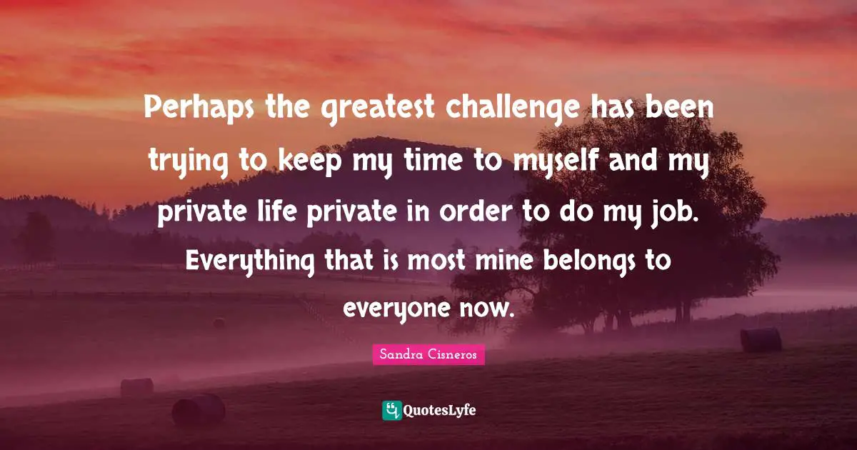 Perhaps the greatest challenge has been trying to keep my time to myself and my private life private in order to do my job. Everything that is most mine belongs to everyone now.