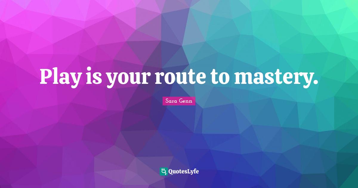 Play is your route to mastery.