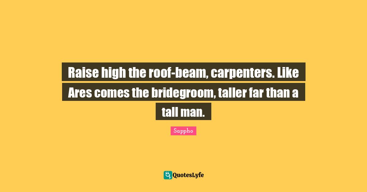 Raise high the roof-beam, carpenters. Like Ares comes the bridegroom, taller far than a tall man.