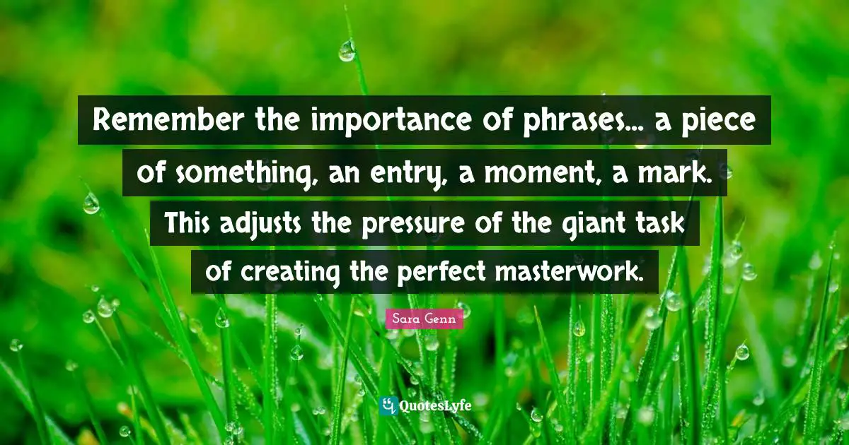 Remember the importance of phrases... a piece of something, an entry, a moment, a mark. This adjusts the pressure of the giant task of creating the perfect masterwork.