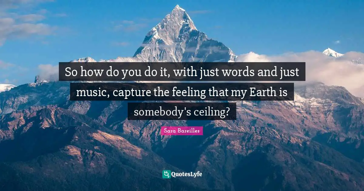 So how do you do it, with just words and just music, capture the feeling that my Earth is somebody's ceiling?