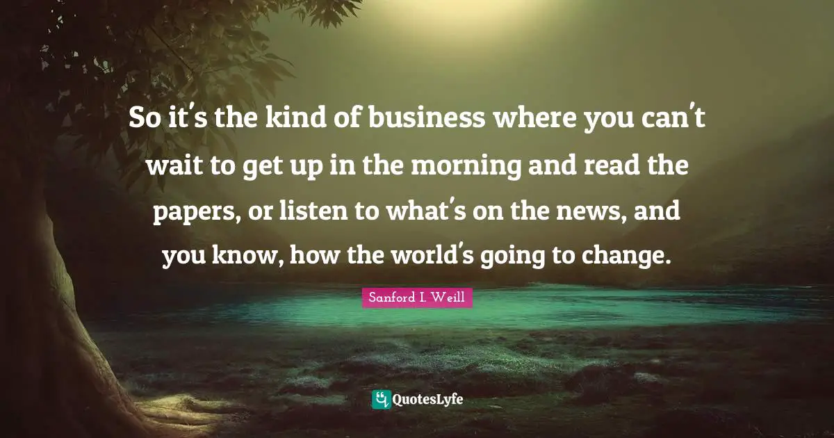 So it's the kind of business where you can't wait to get up in the morning and read the papers, or listen to what's on the news, and you know, how the world's going to change.