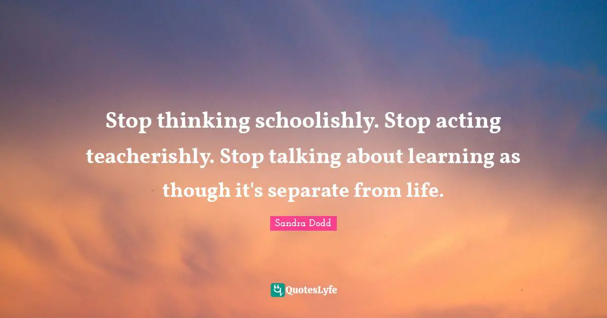 Stop thinking schoolishly. Stop acting teacherishly. Stop talking about learning as though it's separate from life.