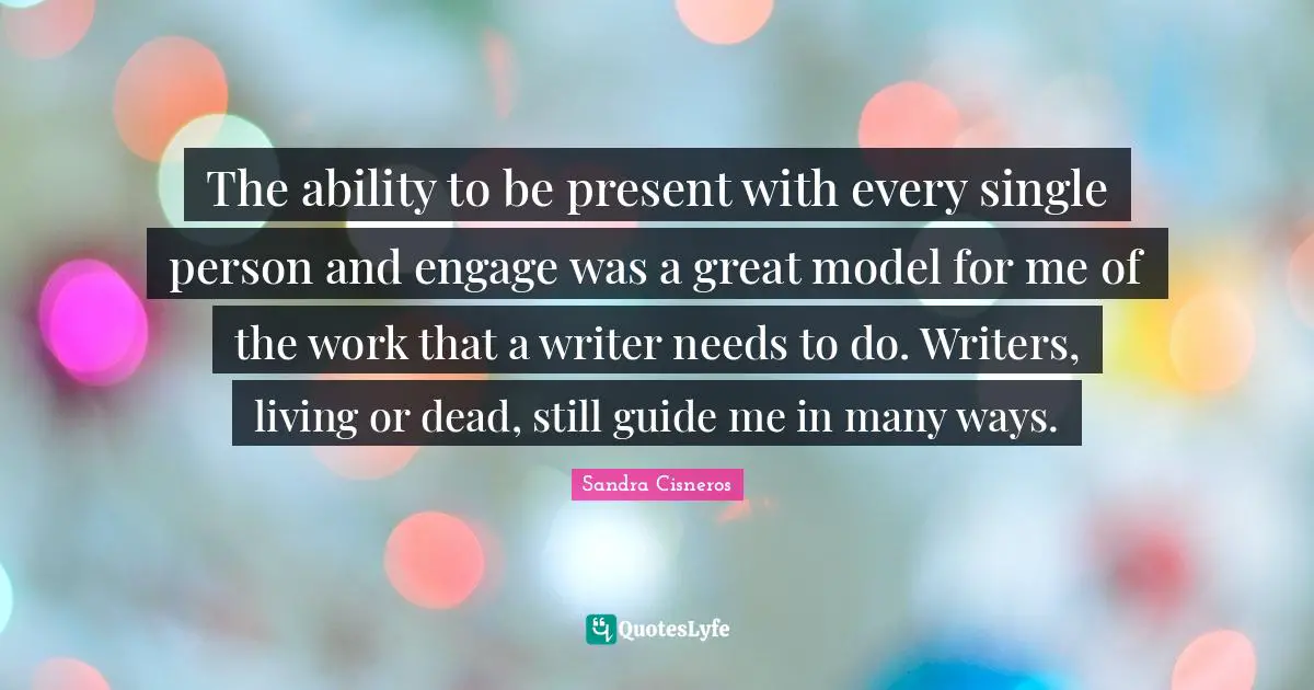 The ability to be present with every single person and engage was a great model for me of the work that a writer needs to do. Writers, living or dead, still guide me in many ways.