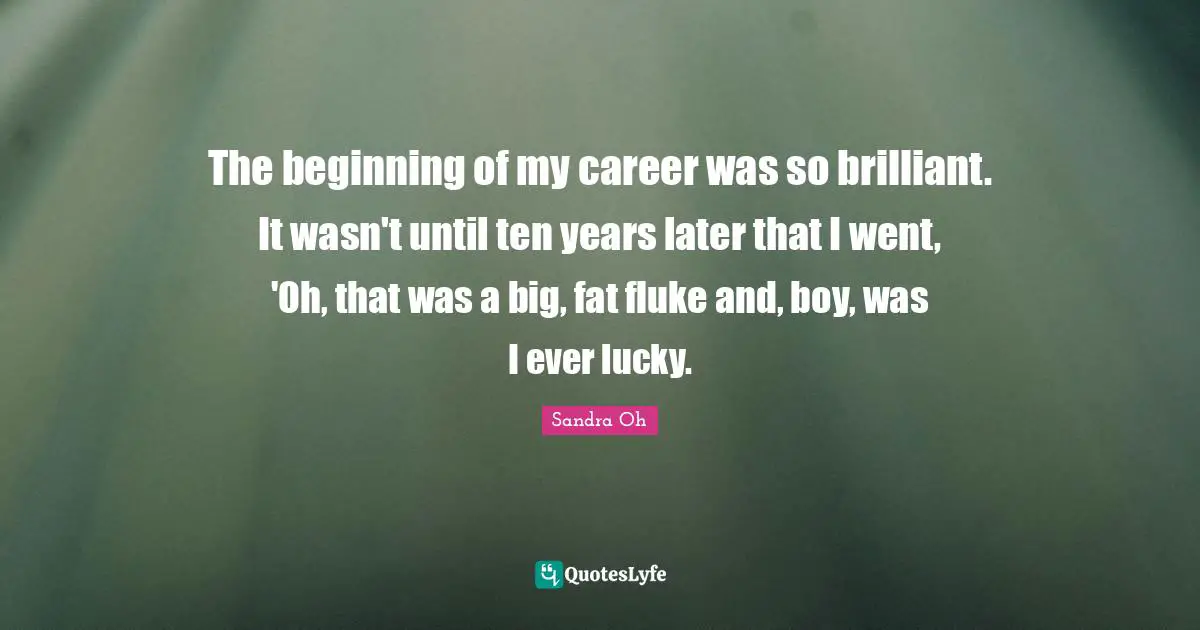 The beginning of my career was so brilliant. It wasn't until ten years later that I went, 'Oh, that was a big, fat fluke and, boy, was I ever lucky.