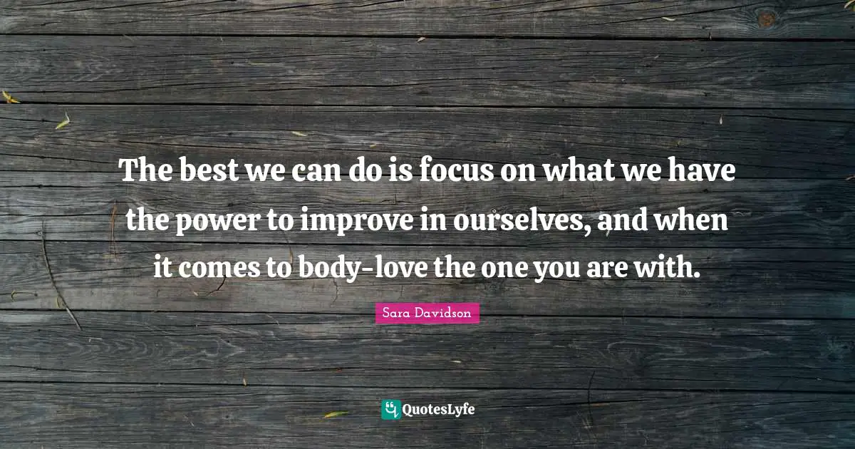 The best we can do is focus on what we have the power to improve in ourselves, and when it comes to body-love the one you are with.