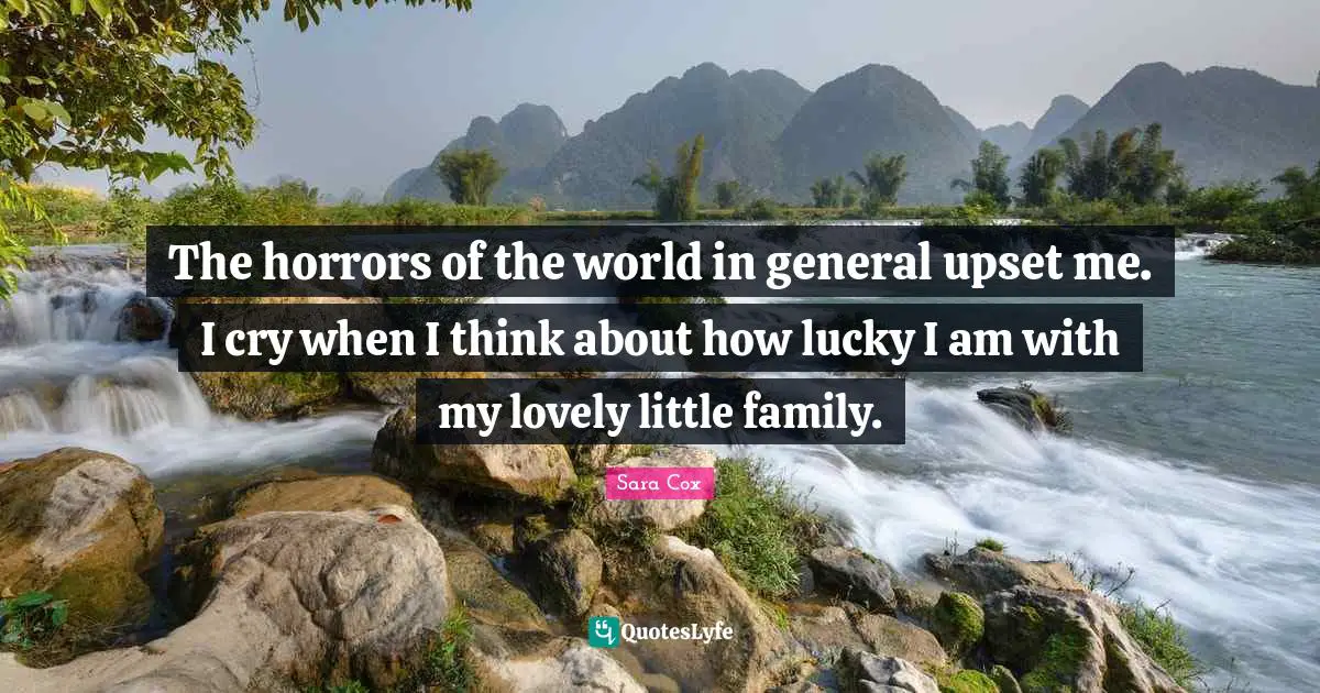The horrors of the world in general upset me. I cry when I think about how lucky I am with my lovely little family.