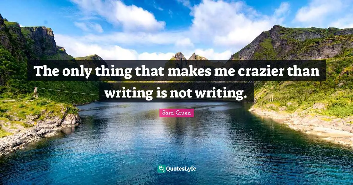 The only thing that makes me crazier than writing is not writing.