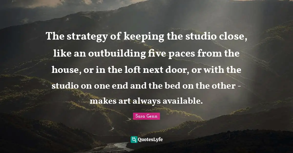 The strategy of keeping the studio close, like an outbuilding five paces from the house, or in the loft next door, or with the studio on one end and the bed on the other - makes art always available.