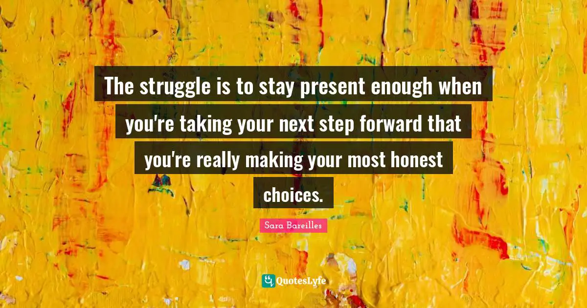 The struggle is to stay present enough when you're taking your next step forward that you're really making your most honest choices.