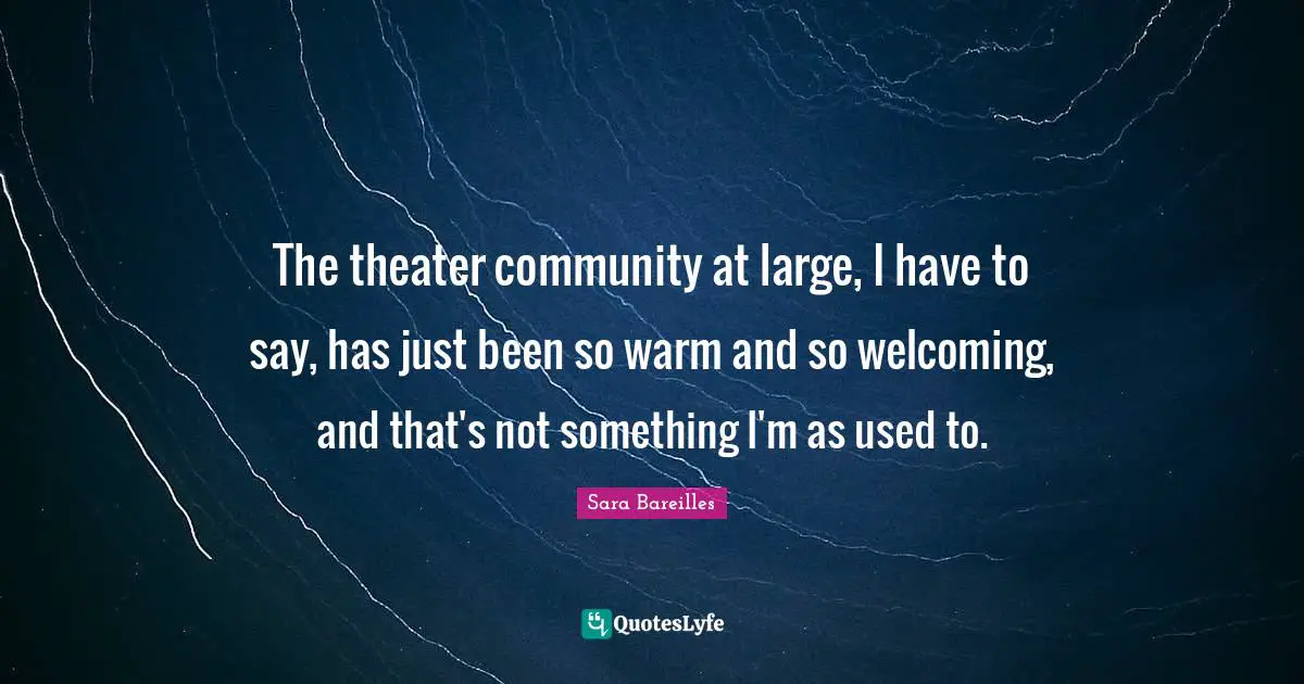 The theater community at large, I have to say, has just been so warm and so welcoming, and that's not something I'm as used to.