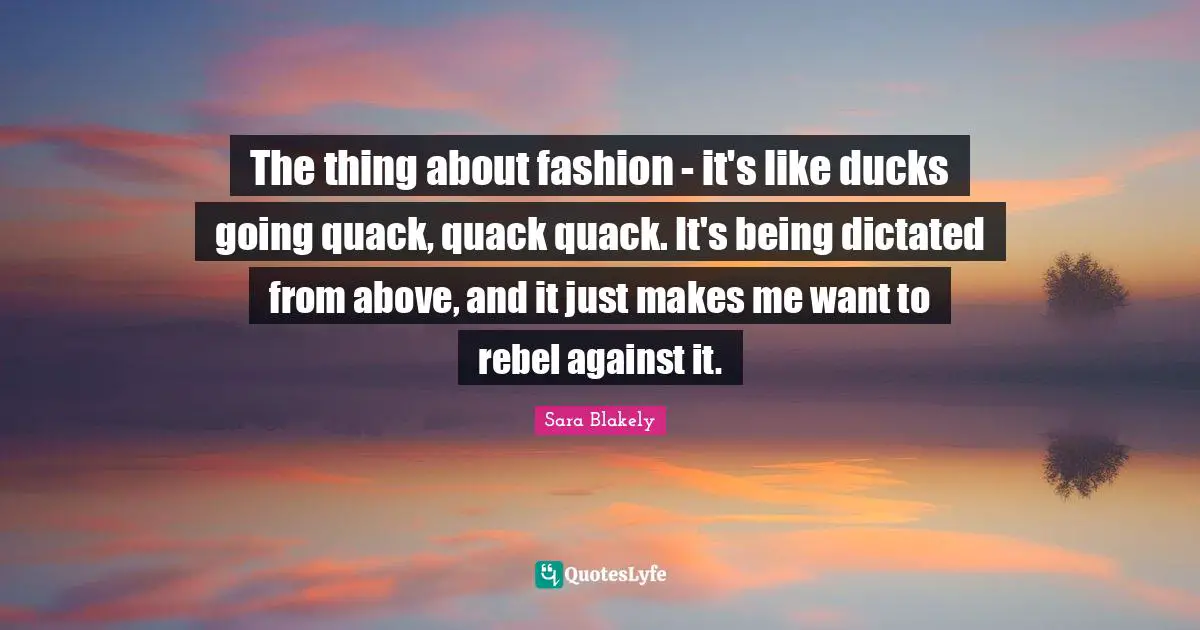 Sara Blakely Quotes: "The thing about fashion - it's like ducks going quack, quack quack. It's being dictated from above, and it just makes me want to rebel against it."