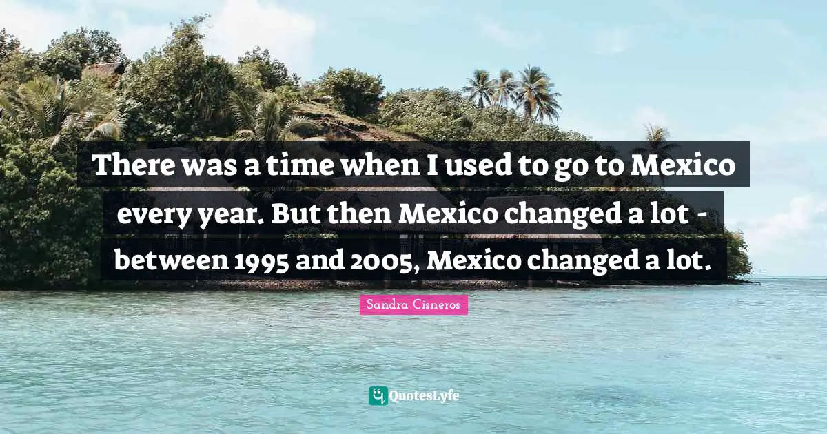 There was a time when I used to go to Mexico every year. But then Mexico changed a lot - between 1995 and 2005, Mexico changed a lot.