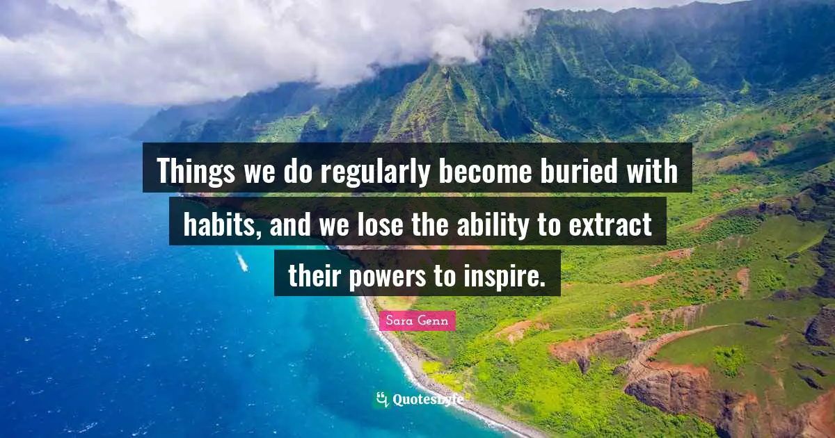 Things we do regularly become buried with habits, and we lose the ability to extract their powers to inspire.