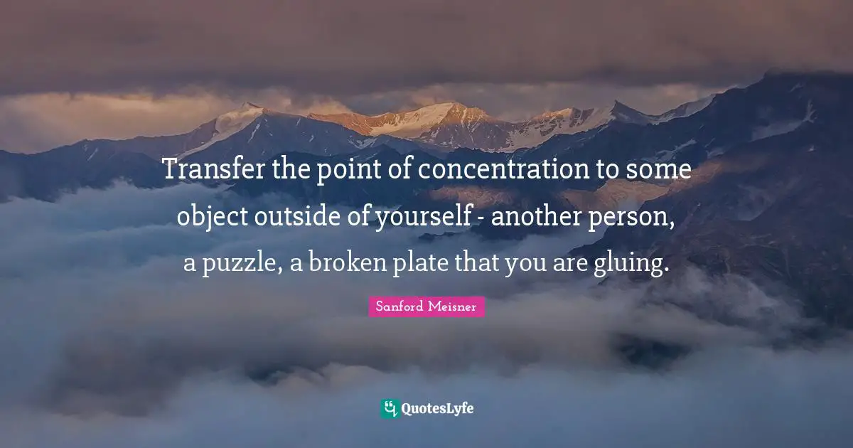 Sanford Meisner Quotes: "Transfer the point of concentration to some object outside of yourself - another person, a puzzle, a broken plate that you are gluing."
