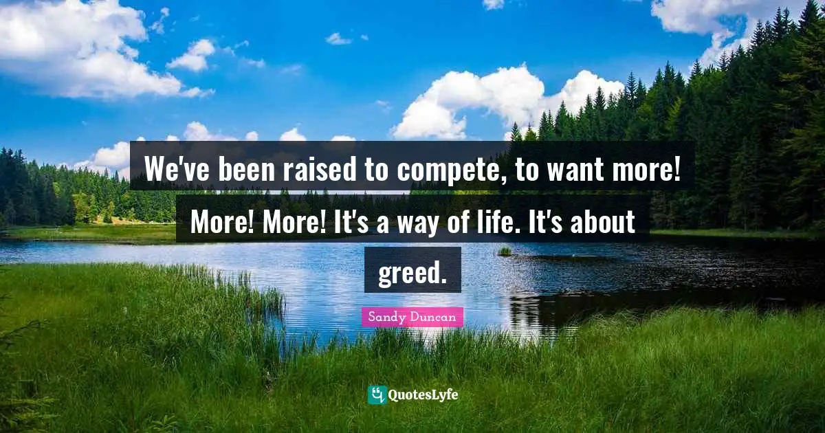 We've been raised to compete, to want more! More! More! It's a way of life. It's about greed.