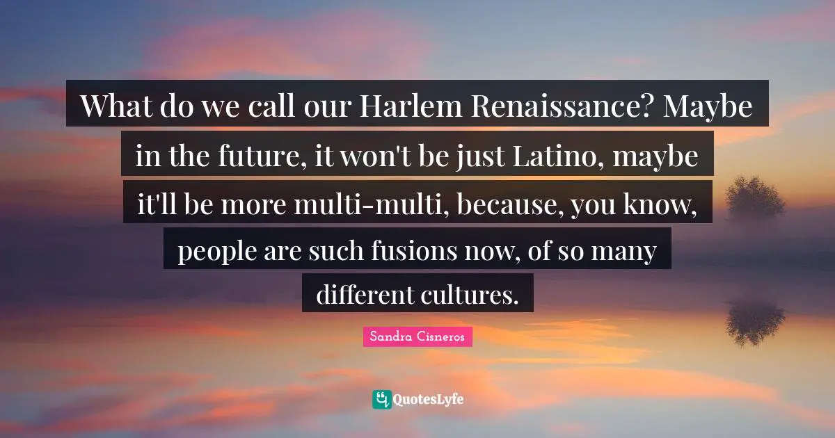What do we call our Harlem Renaissance? Maybe in the future, it won't be just Latino, maybe it'll be more multi-multi, because, you know, people are such fusions now, of so many different cultures.