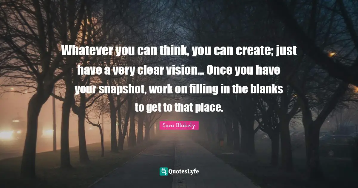 Whatever you can think, you can create; just have a very clear vision... Once you have your snapshot, work on filling in the blanks to get to that place.