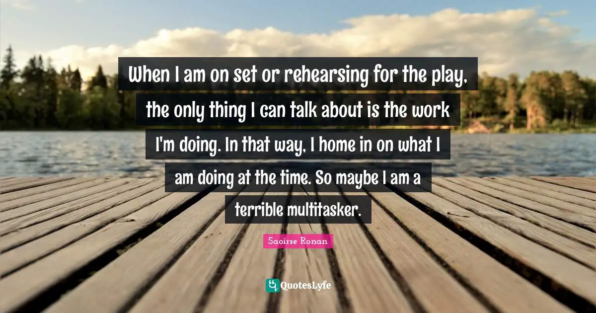 Rehearsing Quotes: "When I am on set or rehearsing for the play, the only thing I can talk about is the work I'm doing. In that way, I home in on what I am doing at the time. So maybe I am a terrible multitasker."