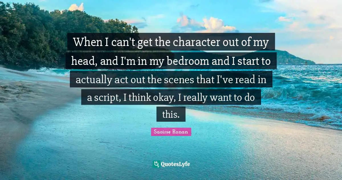 When I can't get the character out of my head, and I'm in my bedroom and I start to actually act out the scenes that I've read in a script, I think okay, I really want to do this.