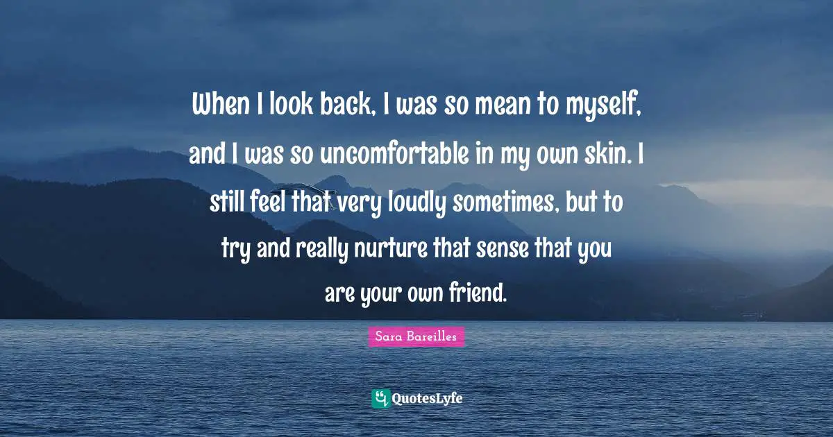 When I look back, I was so mean to myself, and I was so uncomfortable in my own skin. I still feel that very loudly sometimes, but to try and really nurture that sense that you are your own friend.