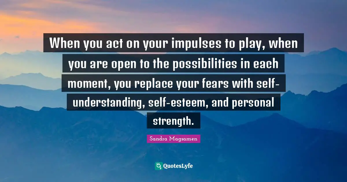 Self Understanding Quotes: "When you act on your impulses to play, when you are open to the possibilities in each moment, you replace your fears with self-understanding, self-esteem, and personal strength."