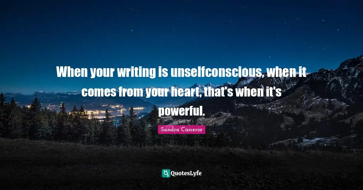 When your writing is unselfconscious, when it comes from your heart, that's when it's powerful.
