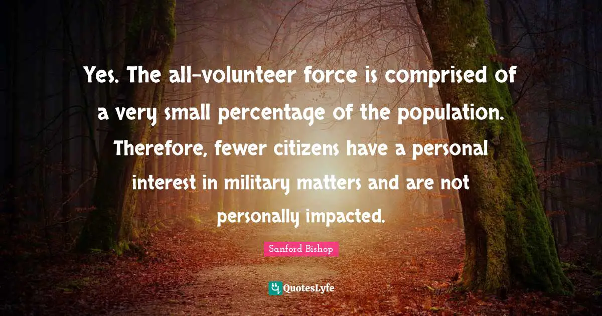 Yes. The all-volunteer force is comprised of a very small percentage of the population. Therefore, fewer citizens have a personal interest in military matters and are not personally impacted.