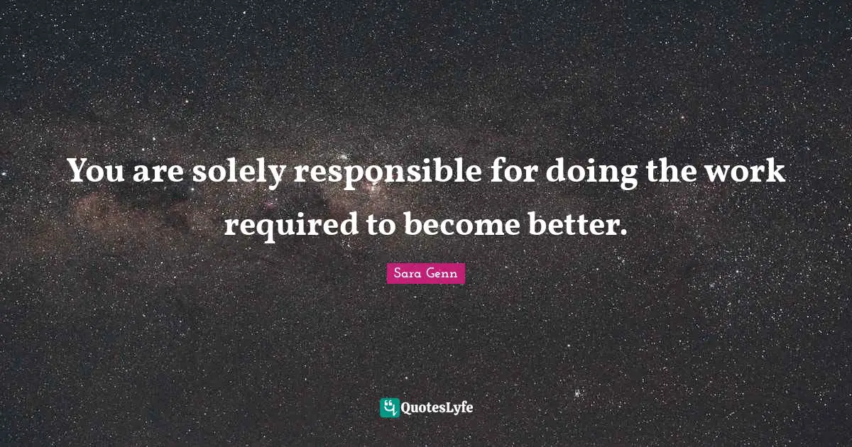 You are solely responsible for doing the work required to become better.