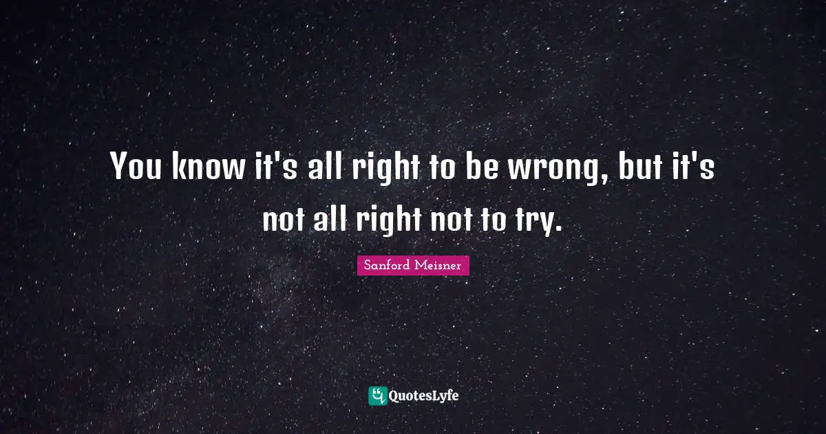 Sanford Meisner Quotes: "You know it's all right to be wrong, but it's not all right not to try."