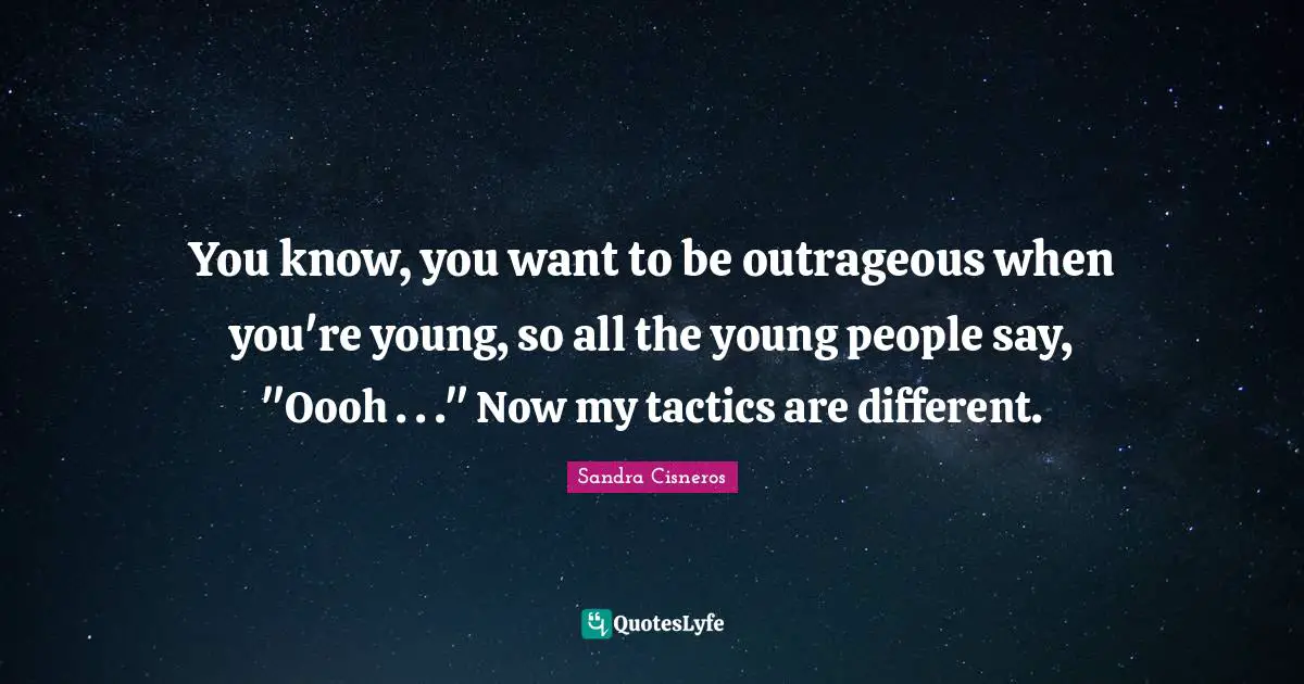 You know, you want to be outrageous when you're young, so all the young people say, "Oooh . . ." Now my tactics are different.