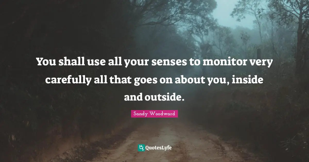 You shall use all your senses to monitor very carefully all that goes on about you, inside and outside.