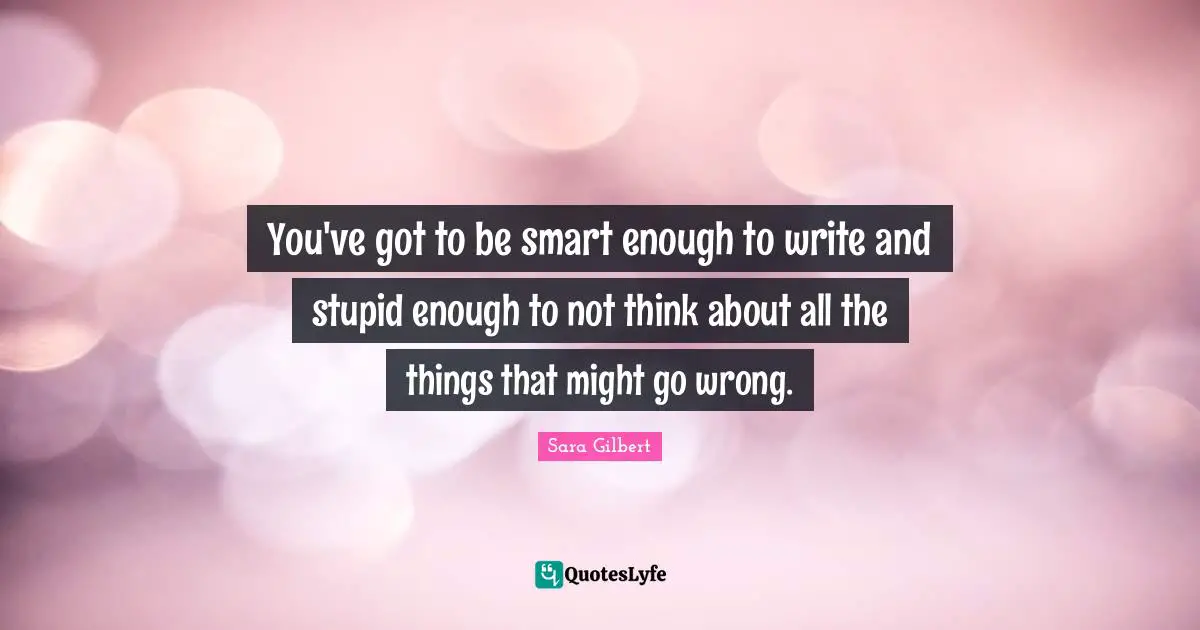 You've got to be smart enough to write and stupid enough to not think about all the things that might go wrong.
