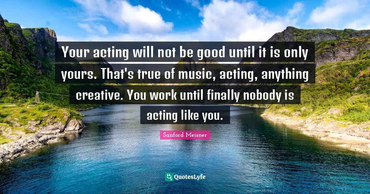 Sanford Meisner Quotes: Your acting will not be good until it is only yours. That's true of music, acting, anything creative. You work until finally nobody is acting like you.