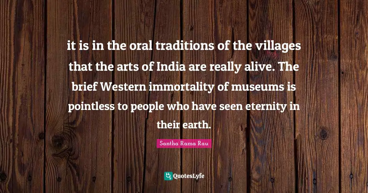 it is in the oral traditions of the villages that the arts of India are really alive. The brief Western immortality of museums is pointless to people who have seen eternity in their earth.