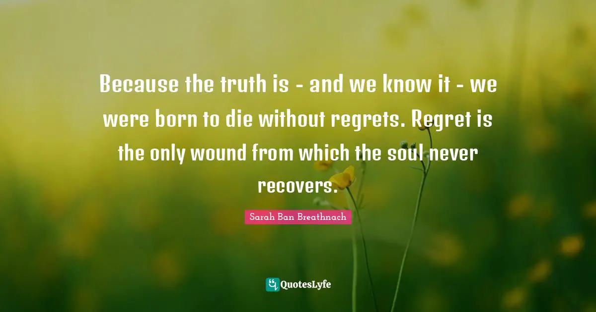 Because the truth is - and we know it - we were born to die without regrets. Regret is the only wound from which the soul never recovers.