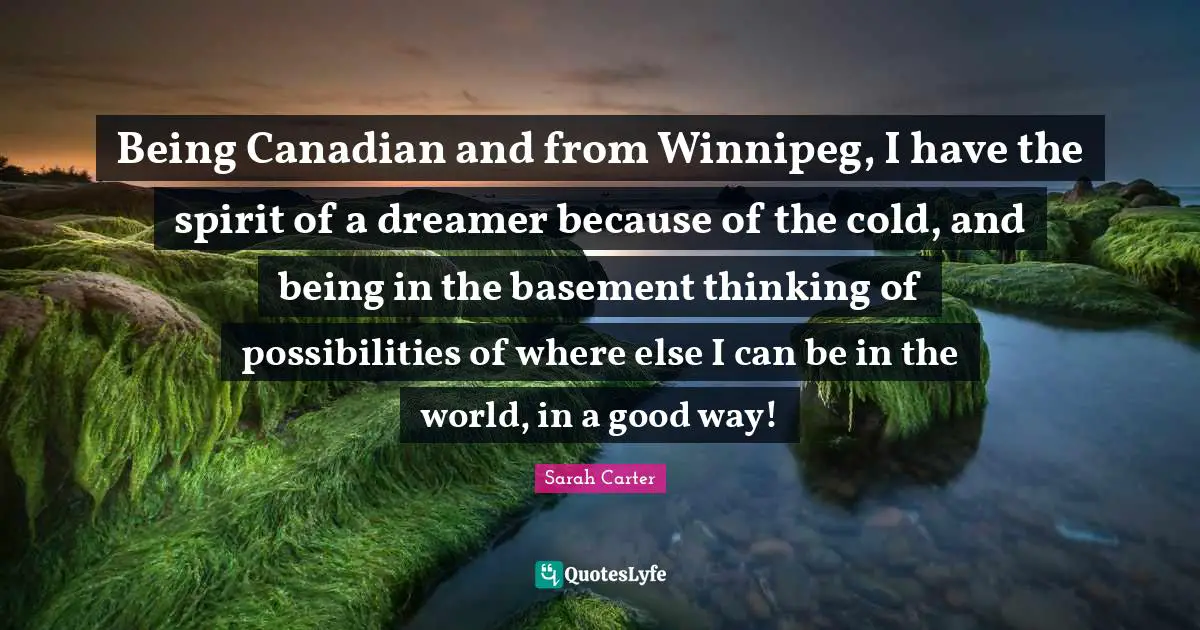 Being Canadian and from Winnipeg, I have the spirit of a dreamer because of the cold, and being in the basement thinking of possibilities of where else I can be in the world, in a good way!