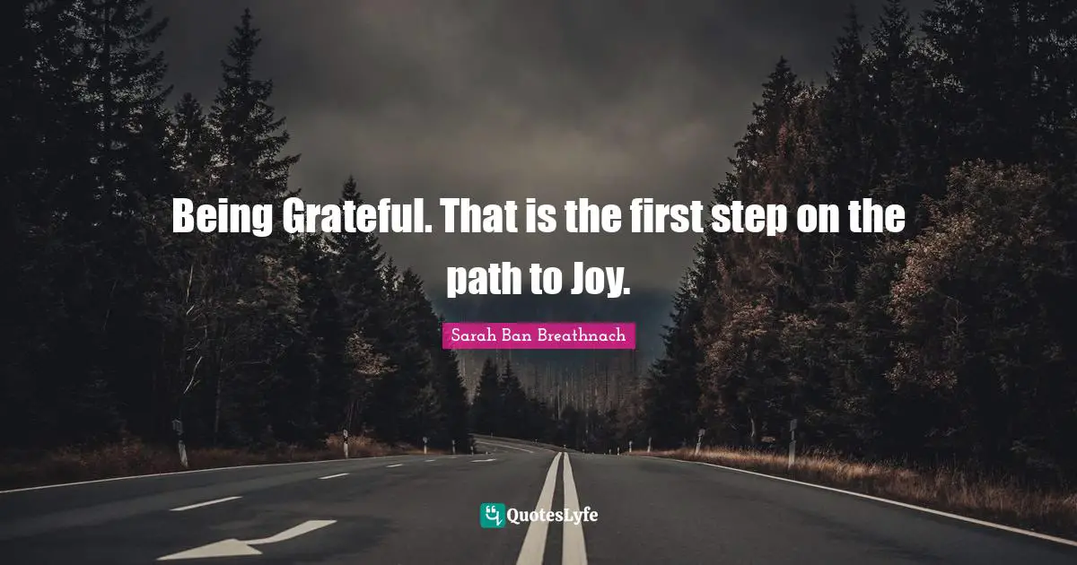 Being Grateful. That is the first step on the path to Joy.