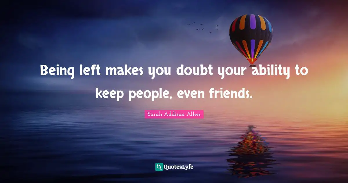 Being left makes you doubt your ability to keep people, even friends.