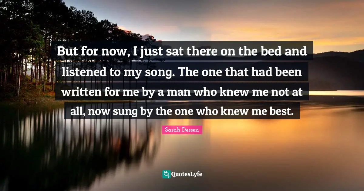 But for now, I just sat there on the bed and listened to my song. The one that had been written for me by a man who knew me not at all, now sung by the one who knew me best.