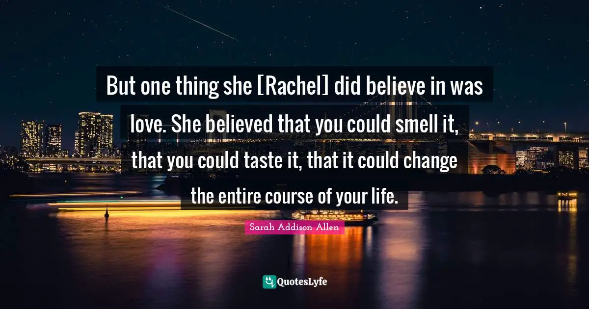 But one thing she [Rachel] did believe in was love. She believed that you could smell it, that you could taste it, that it could change the entire course of your life.