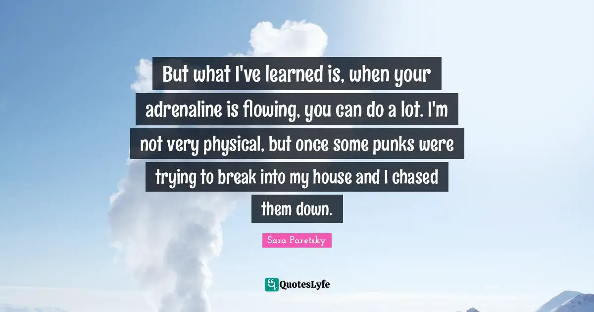 But what I've learned is, when your adrenaline is flowing, you can do a lot. I'm not very physical, but once some punks were trying to break into my house and I chased them down.