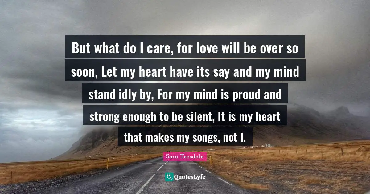 Sara Teasdale Quotes: "But what do I care, for love will be over so soon, Let my heart have its say and my mind stand idly by, For my mind is proud and strong enough to be silent, It is my heart that makes my songs, not I."