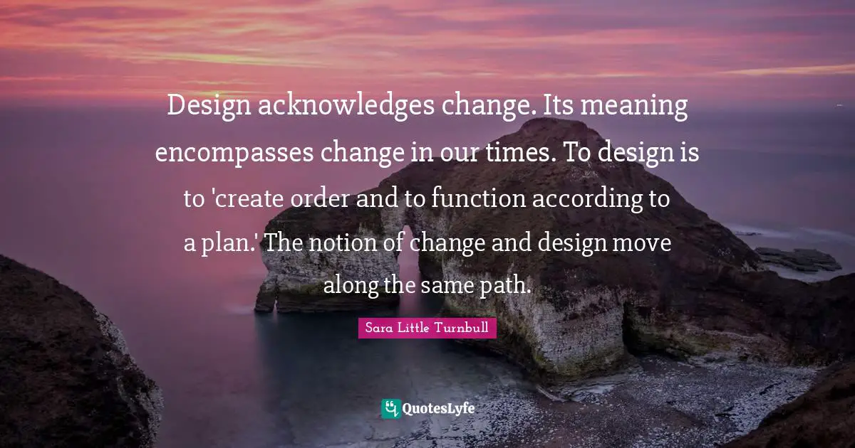 Design acknowledges change. Its meaning encompasses change in our times. To design is to 'create order and to function according to a plan.' The notion of change and design move along the same path.