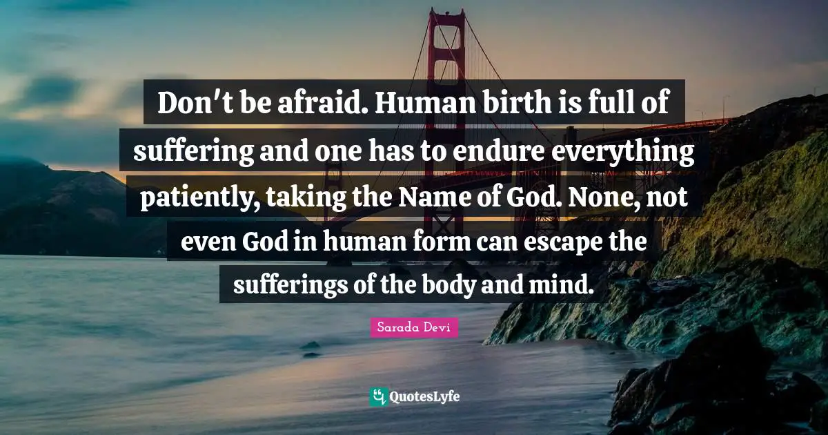 Endure Quotes: "Don't be afraid. Human birth is full of suffering and one has to endure everything patiently, taking the Name of God. None, not even God in human form can escape the sufferings of the body and mind."