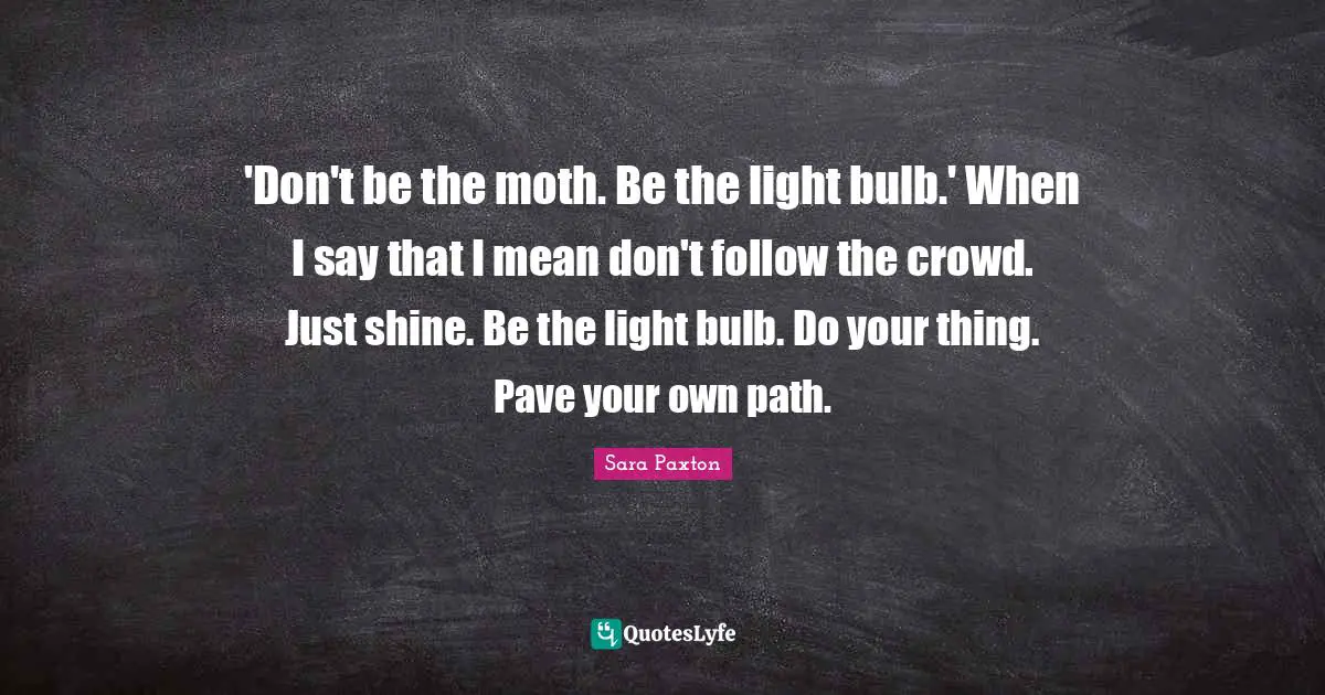 'Don't be the moth. Be the light bulb.' When I say that I mean don't follow the crowd. Just shine. Be the light bulb. Do your thing. Pave your own path.