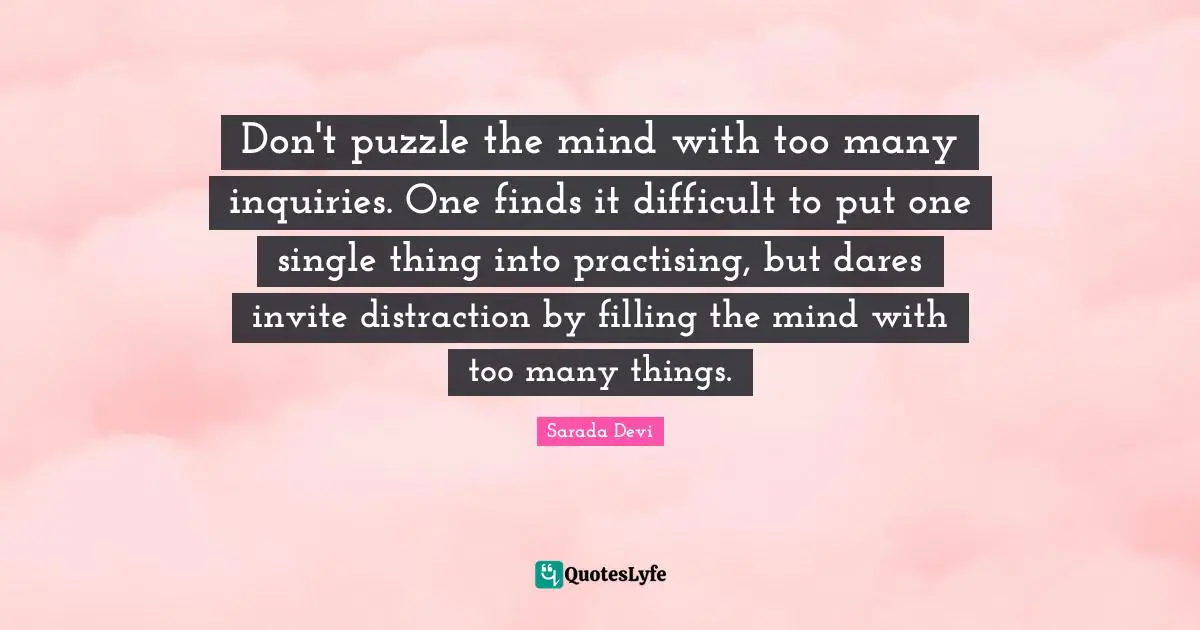 Don't puzzle the mind with too many inquiries. One finds it difficult to put one single thing into practising, but dares invite distraction by filling the mind with too many things.