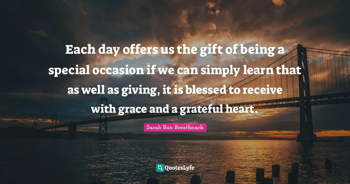 Each day offers us the gift of being a special occasion if we can simply learn that as well as giving, it is blessed to receive with grace and a grateful heart.